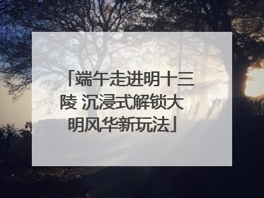 端午走进明十三陵 沉浸式解锁大明风华新玩法